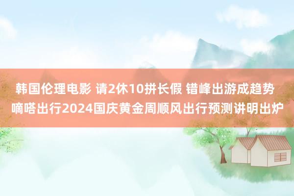 韩国伦理电影 请2休10拼长假 错峰出游成趋势 嘀嗒出行2024国庆黄金周顺风出行预测讲明出炉