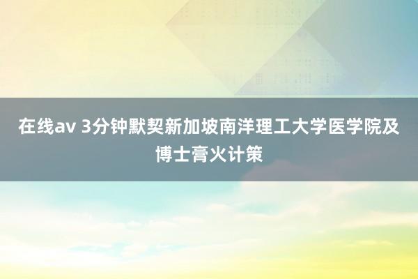 在线av 3分钟默契新加坡南洋理工大学医学院及博士膏火计策