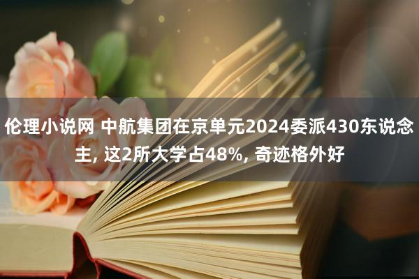 伦理小说网 中航集团在京单元2024委派430东说念主， 这2所大学占48%， 奇迹格外好