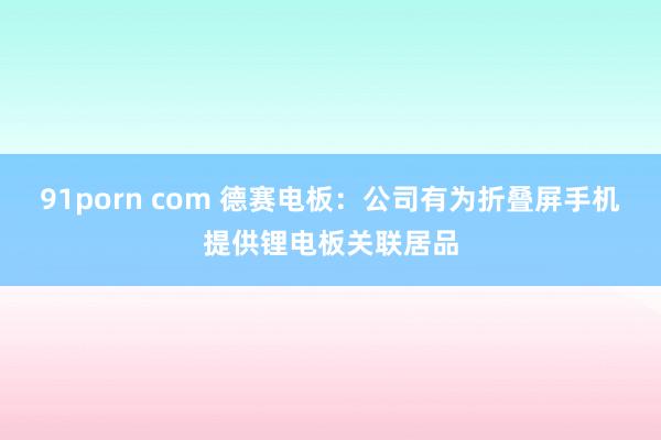 91porn com 德赛电板：公司有为折叠屏手机提供锂电板关联居品