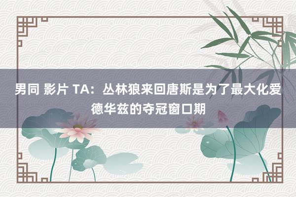 男同 影片 TA：丛林狼来回唐斯是为了最大化爱德华兹的夺冠窗口期