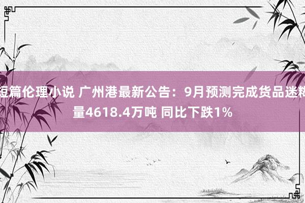 短篇伦理小说 广州港最新公告：9月预测完成货品迷糊量4618.4万吨 同比下跌1%