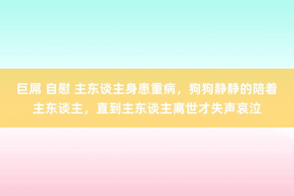 巨屌 自慰 主东谈主身患重病，狗狗静静的陪着主东谈主，直到主东谈主离世才失声哀泣