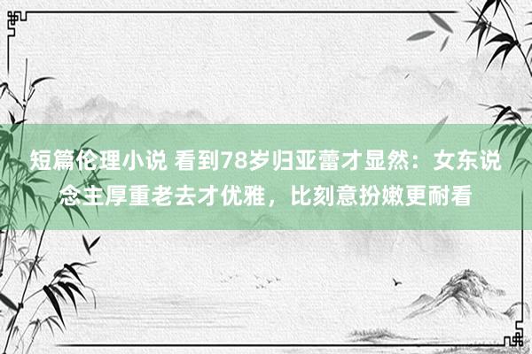 短篇伦理小说 看到78岁归亚蕾才显然：女东说念主厚重老去才优雅，比刻意扮嫩更耐看