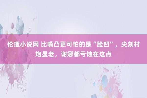 伦理小说网 比嘴凸更可怕的是“脸凹”，尖刻村炮显老，谢娜都亏蚀在这点