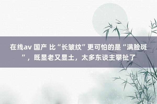 在线av 国产 比“长皱纹”更可怕的是“满脸斑”，既显老又显土，太多东谈主攀扯了