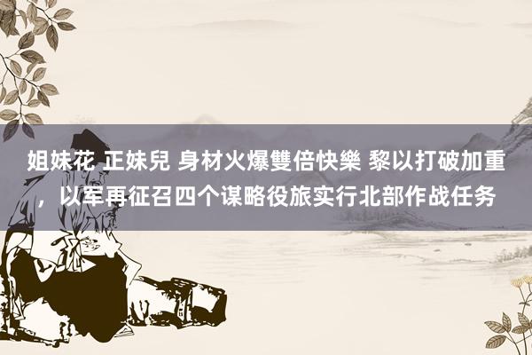 姐妹花 正妹兒 身材火爆雙倍快樂 黎以打破加重，以军再征召四个谋略役旅实行北部作战任务