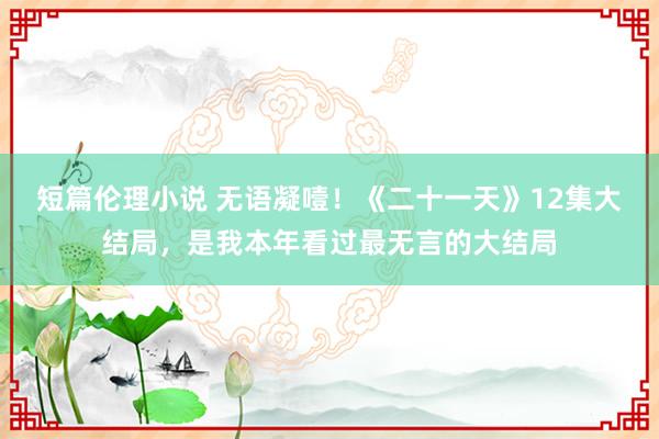 短篇伦理小说 无语凝噎！《二十一天》12集大结局，是我本年看过最无言的大结局