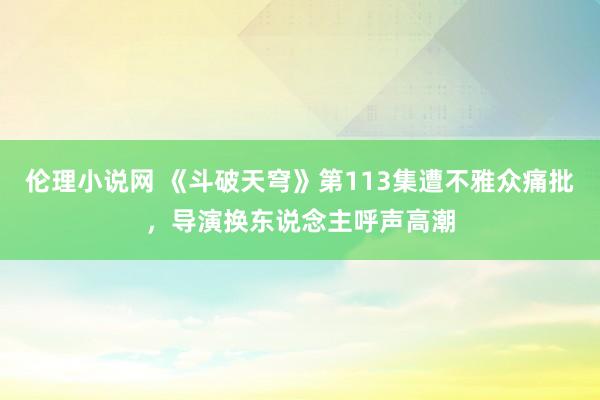 伦理小说网 《斗破天穹》第113集遭不雅众痛批，导演换东说念主呼声高潮