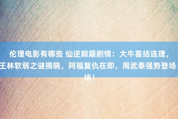 伦理电影有哪些 仙逆颠簸剧情：大牛喜结连理，王林软弱之谜揭晓，阿福复仇在即，周武泰强势登场！