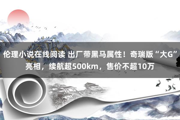 伦理小说在线阅读 出厂带黑马属性！奇瑞版“大G”亮相，续航超500km，售价不超10万