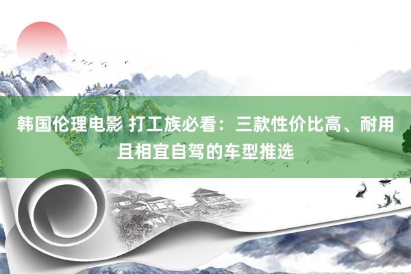 韩国伦理电影 打工族必看：三款性价比高、耐用且相宜自驾的车型推选