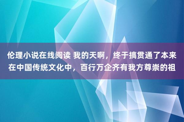 伦理小说在线阅读 我的天啊，终于搞贯通了本来在中国传统文化中，百行万企齐有我方尊崇的祖