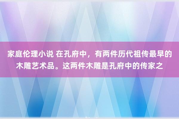 家庭伦理小说 在孔府中，有两件历代祖传最早的木雕艺术品。这两件木雕是孔府中的传家之