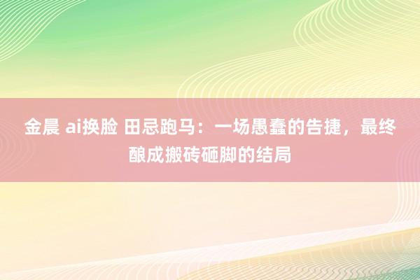 金晨 ai换脸 田忌跑马：一场愚蠢的告捷，最终酿成搬砖砸脚的结局