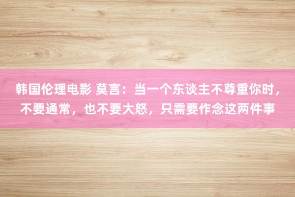 韩国伦理电影 莫言：当一个东谈主不尊重你时，不要通常，也不要大怒，只需要作念这两件事