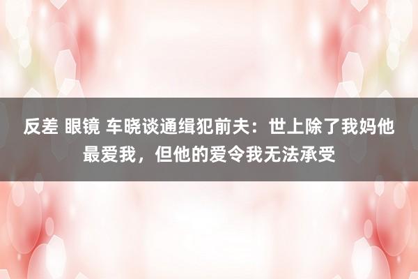 反差 眼镜 车晓谈通缉犯前夫：世上除了我妈他最爱我，但他的爱令我无法承受