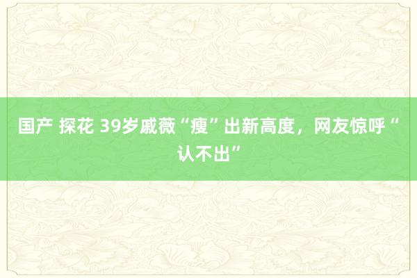 国产 探花 39岁戚薇“瘦”出新高度，网友惊呼“认不出”