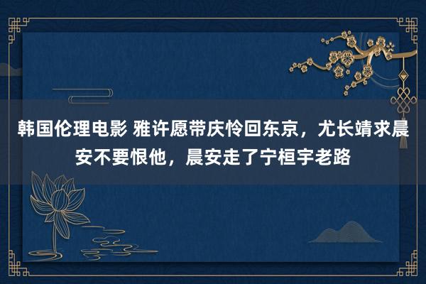 韩国伦理电影 雅许愿带庆怜回东京，尤长靖求晨安不要恨他，晨安走了宁桓宇老路