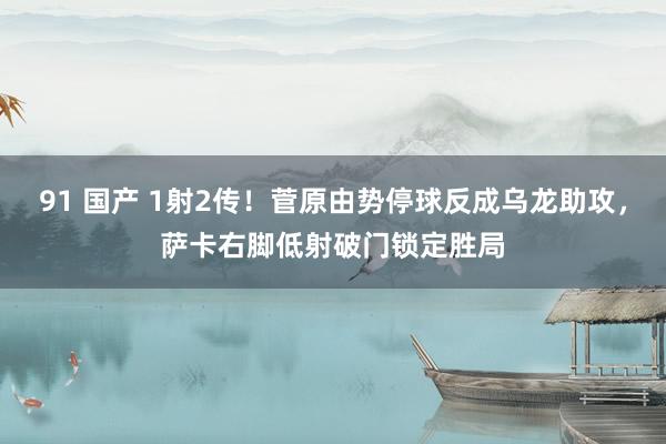 91 国产 1射2传！菅原由势停球反成乌龙助攻，萨卡右脚低射破门锁定胜局