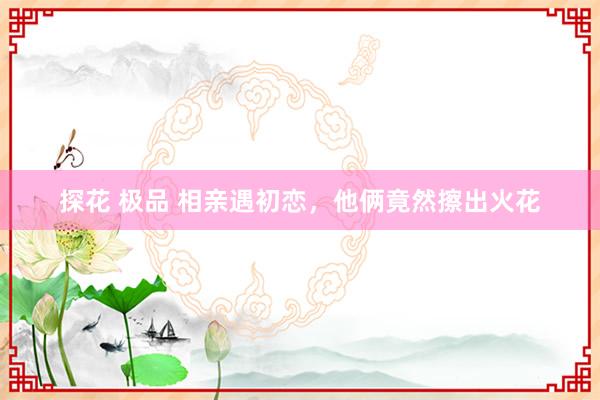 探花 极品 相亲遇初恋，他俩竟然擦出火花