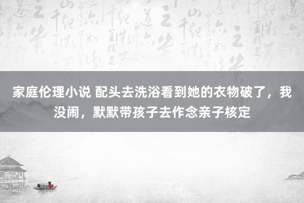 家庭伦理小说 配头去洗浴看到她的衣物破了，我没闹，默默带孩子去作念亲子核定