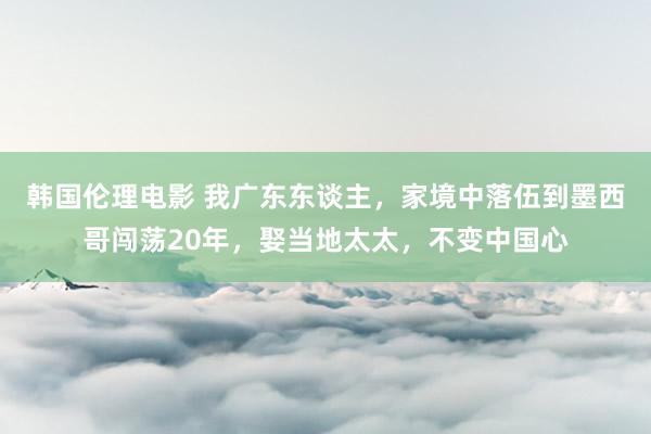 韩国伦理电影 我广东东谈主，家境中落伍到墨西哥闯荡20年，娶当地太太，不变中国心