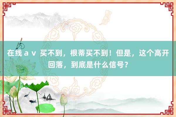 在线ａｖ 买不到，根蒂买不到！但是，这个高开回落，到底是什么信号？