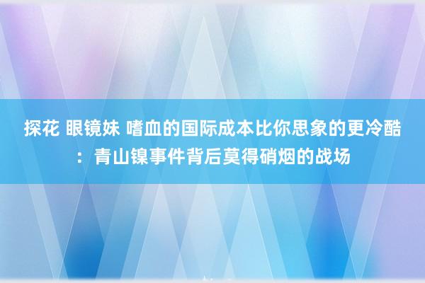 探花 眼镜妹 嗜血的国际成本比你思象的更冷酷：青山镍事件背后莫得硝烟的战场