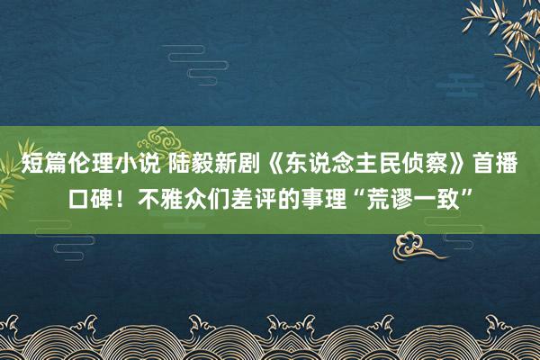 短篇伦理小说 陆毅新剧《东说念主民侦察》首播口碑！不雅众们差评的事理“荒谬一致”