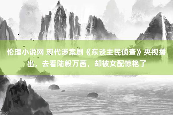 伦理小说网 现代涉案剧《东谈主民侦查》央视播出，去看陆毅万茜，却被女配惊艳了