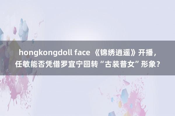 hongkongdoll face 《锦绣逍遥》开播，任敏能否凭借罗宜宁回转“古装普女”形象？