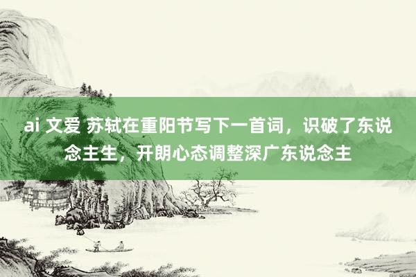 ai 文爱 苏轼在重阳节写下一首词，识破了东说念主生，开朗心态调整深广东说念主