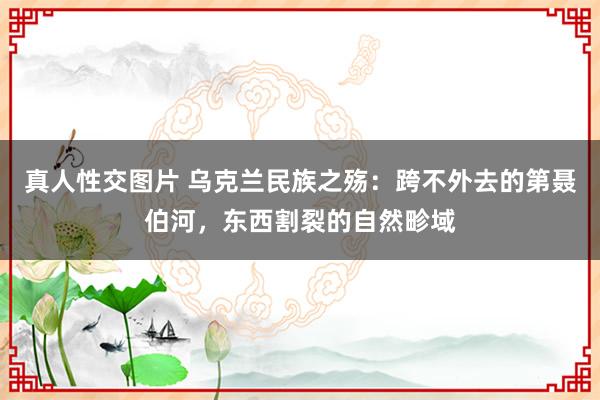 真人性交图片 乌克兰民族之殇：跨不外去的第聂伯河，东西割裂的自然畛域