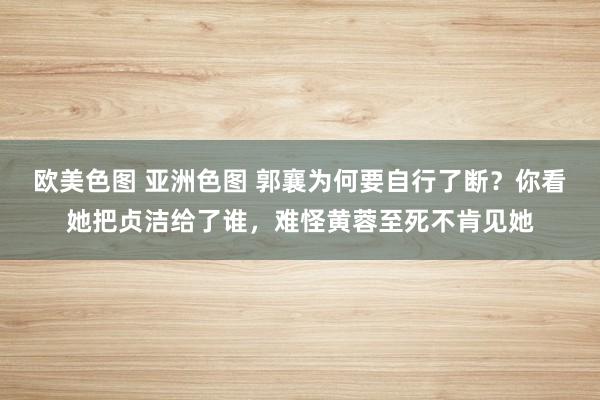 欧美色图 亚洲色图 郭襄为何要自行了断？你看她把贞洁给了谁，难怪黄蓉至死不肯见她