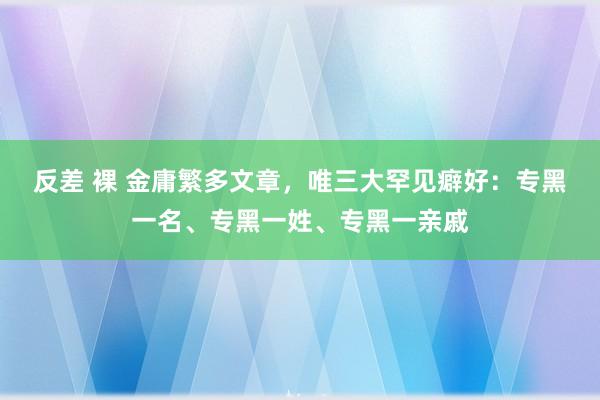 反差 裸 金庸繁多文章，唯三大罕见癖好：专黑一名、专黑一姓、专黑一亲戚