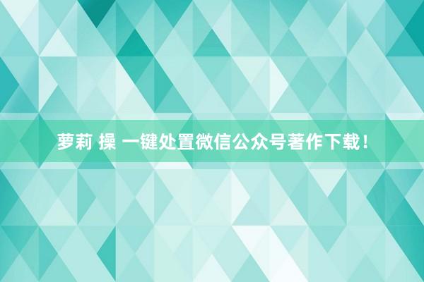 萝莉 操 一键处置微信公众号著作下载！