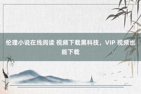 伦理小说在线阅读 视频下载黑科技，VIP 视频也能下载