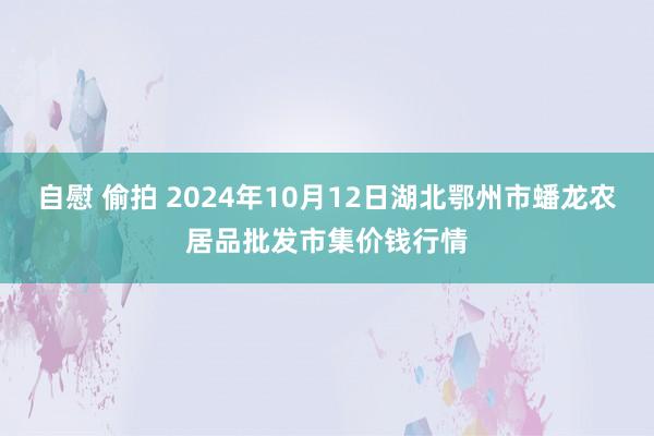 自慰 偷拍 2024年10月12日湖北鄂州市蟠龙农居品批发市集价钱行情