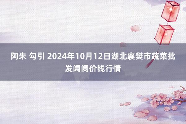 阿朱 勾引 2024年10月12日湖北襄樊市蔬菜批发阛阓价钱行情