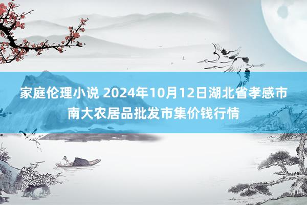 家庭伦理小说 2024年10月12日湖北省孝感市南大农居品批发市集价钱行情