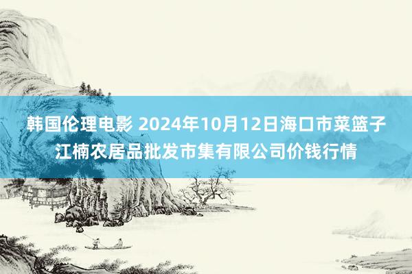 韩国伦理电影 2024年10月12日海口市菜篮子江楠农居品批发市集有限公司价钱行情