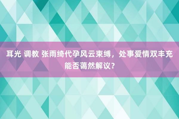 耳光 调教 张雨绮代孕风云束缚，处事爱情双丰充能否蔼然解议？