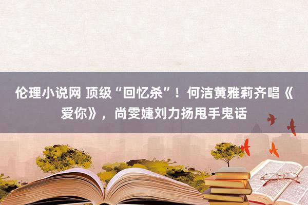 伦理小说网 顶级“回忆杀”！何洁黄雅莉齐唱《爱你》，尚雯婕刘力扬甩手鬼话