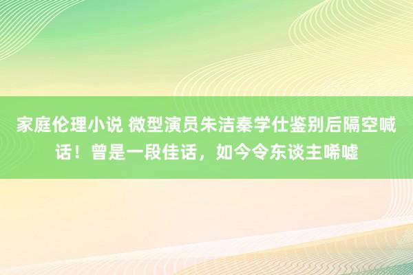 家庭伦理小说 微型演员朱洁秦学仕鉴别后隔空喊话！曾是一段佳话，如今令东谈主唏嘘