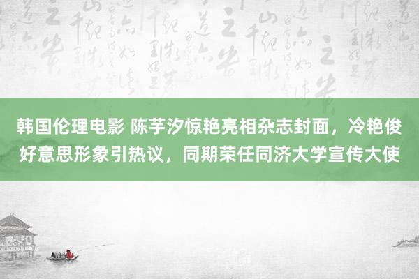 韩国伦理电影 陈芋汐惊艳亮相杂志封面，冷艳俊好意思形象引热议，同期荣任同济大学宣传大使