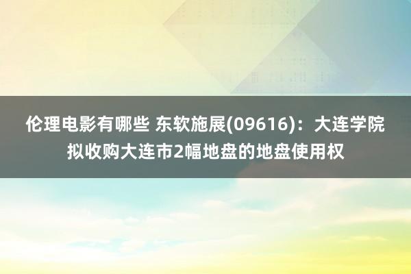 伦理电影有哪些 东软施展(09616)：大连学院拟收购大连市2幅地盘的地盘使用权