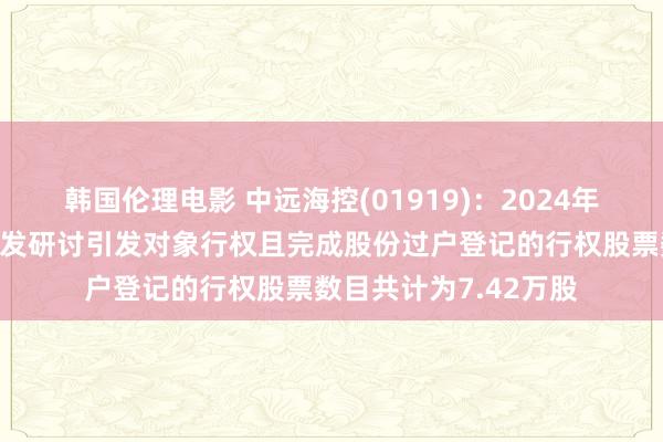 韩国伦理电影 中远海控(01919)：2024年第三季度股票期权引发研讨引发对象行权且完成股份过户登记的行权股票数目共计为7.42万股