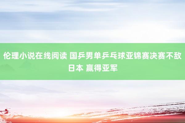 伦理小说在线阅读 国乒男单乒乓球亚锦赛决赛不敌日本 赢得亚军