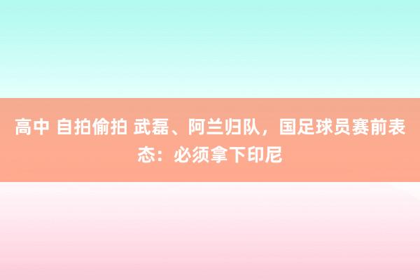 高中 自拍偷拍 武磊、阿兰归队，国足球员赛前表态：必须拿下印尼